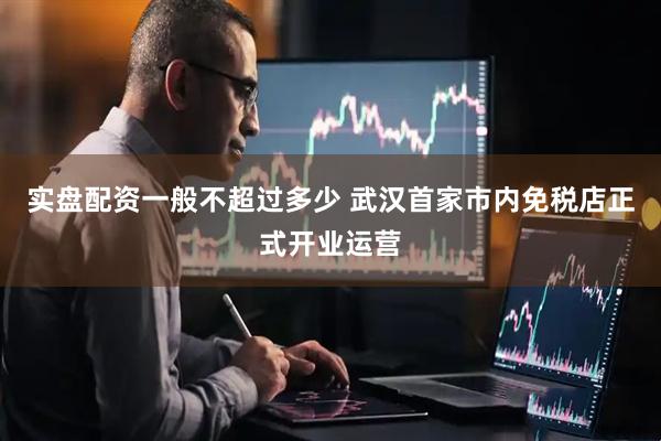 实盘配资一般不超过多少 武汉首家市内免税店正式开业运营
