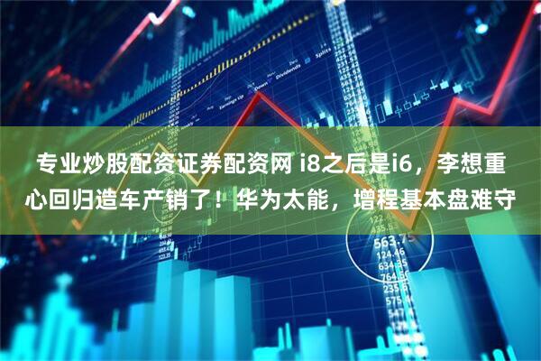 专业炒股配资证券配资网 i8之后是i6，李想重心回归造车产销了！华为太能，增程基本盘难守
