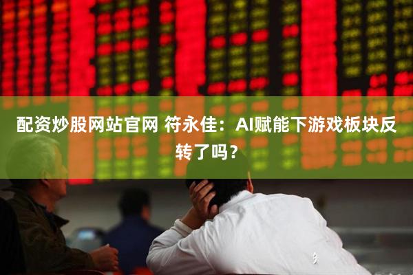 配资炒股网站官网 符永佳：AI赋能下游戏板块反转了吗？