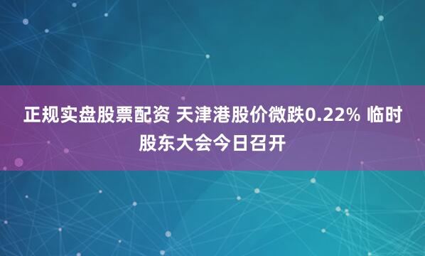 正规实盘股票配资 天津港股价微跌0.22% 临时股东大会今日召开
