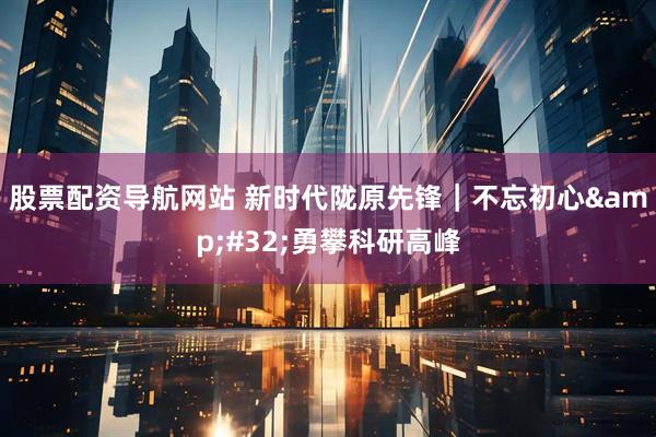 股票配资导航网站 新时代陇原先锋｜不忘初心&#32;勇攀科研高峰