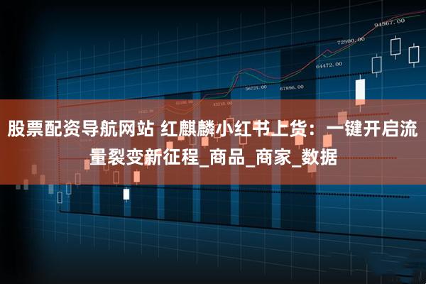 股票配资导航网站 红麒麟小红书上货：一键开启流量裂变新征程_商品_商家_数据