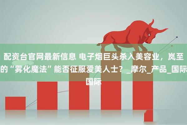 配资台官网最新信息 电子烟巨头杀入美容业，岚至的“雾化魔法”能否征服爱美人士？_摩尔_产品_国际