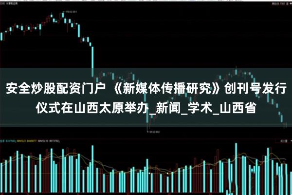 安全炒股配资门户 《新媒体传播研究》创刊号发行仪式在山西太原举办_新闻_学术_山西省