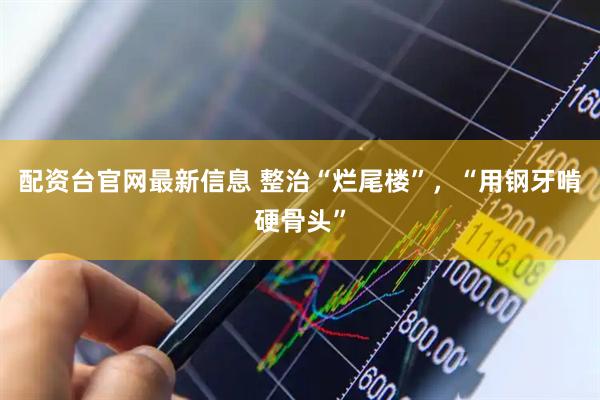 配资台官网最新信息 整治“烂尾楼”，“用钢牙啃硬骨头”