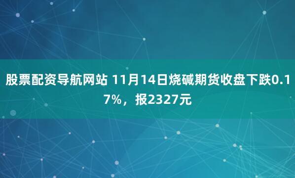 股票配资导航网站 11月14日烧碱期货收盘下跌0.17%，报2327元