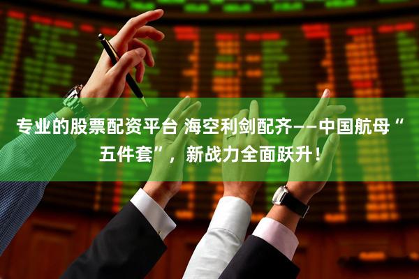 专业的股票配资平台 海空利剑配齐——中国航母“五件套”，新战力全面跃升！
