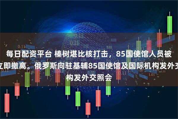每日配资平台 榛树堪比核打击，85国使馆人员被督促立即撤离。俄罗斯向驻基辅85国使馆及国际机构发外交照会