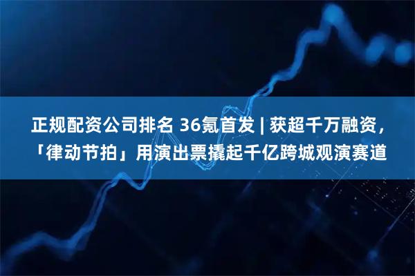 正规配资公司排名 36氪首发 | 获超千万融资，「律动节拍」用演出票撬起千亿跨城观演赛道