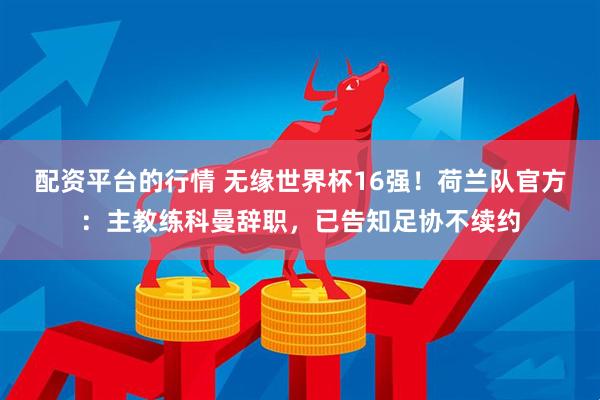 配资平台的行情 无缘世界杯16强！荷兰队官方：主教练科曼辞职，已告知足协不续约