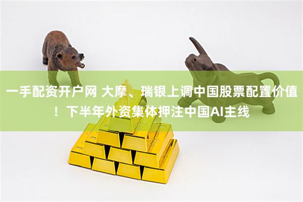 一手配资开户网 大摩、瑞银上调中国股票配置价值！下半年外资集体押注中国AI主线