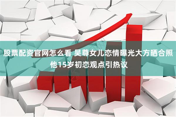 股票配资官网怎么看 吴尊女儿恋情曝光大方晒合照 他15岁初恋观点引热议