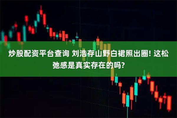 炒股配资平台查询 刘浩存山野白裙照出圈! 这松弛感是真实存在的吗?